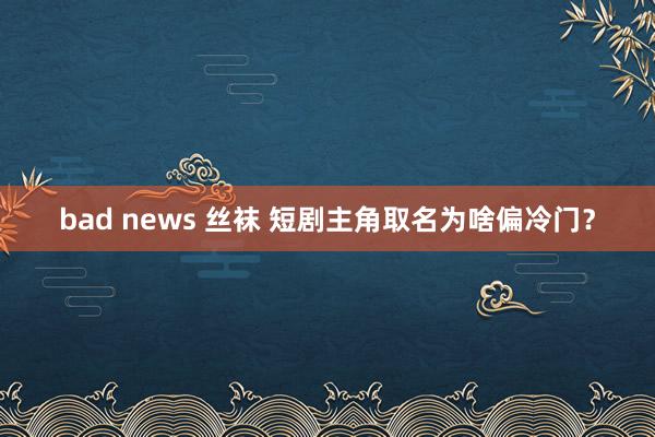 bad news 丝袜 短剧主角取名为啥偏冷门？