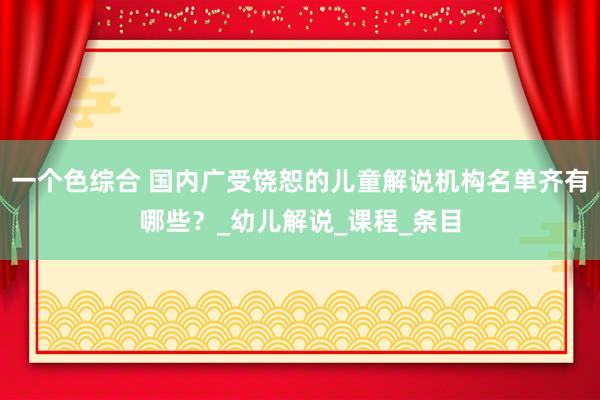 一个色综合 国内广受饶恕的儿童解说机构名单齐有哪些？_幼儿解说_课程_条目