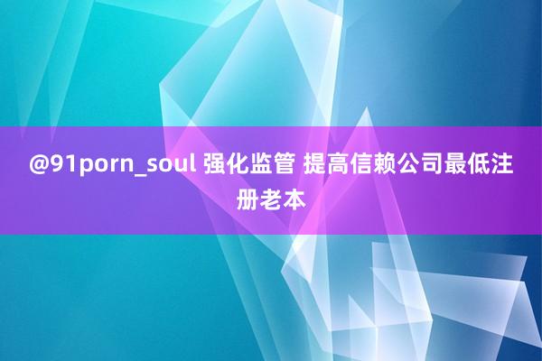 @91porn_soul 强化监管 提高信赖公司最低注册老本