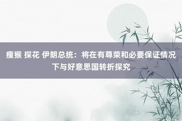 瘦猴 探花 伊朗总统：将在有尊荣和必要保证情况下与好意思国转折探究