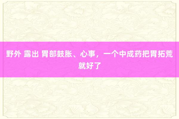 野外 露出 胃部鼓胀、心事，一个中成药把胃拓荒就好了