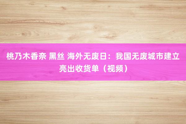 桃乃木香奈 黑丝 海外无废日：我国无废城市建立亮出收货单（视频）