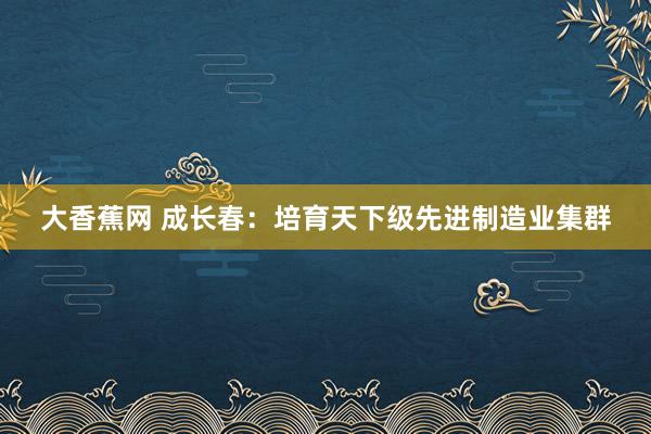 大香蕉网 成长春：培育天下级先进制造业集群