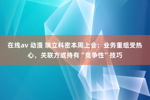 在线av 动漫 瑞立科密本周上会：业务重组受热心，关联方或持有“竞争性”技巧