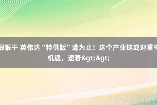 狠狠干 英伟达“特供版”遭为止！这个产业链或迎重构机遇，速看>>