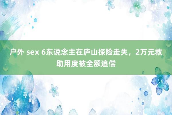 户外 sex 6东说念主在庐山探险走失，2万元救助用度被全额追偿