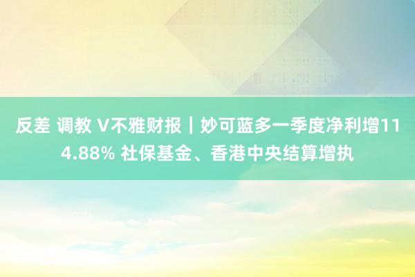 反差 调教 V不雅财报｜妙可蓝多一季度净利增114.88% 社保基金、香港中央结算增执