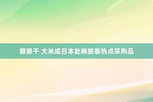 狠狠干 大米成日本赴韩旅客热点采购品