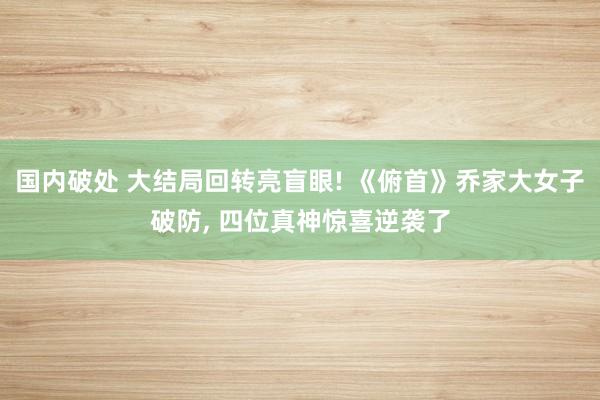国内破处 大结局回转亮盲眼! 《俯首》乔家大女子破防， 四位真神惊喜逆袭了