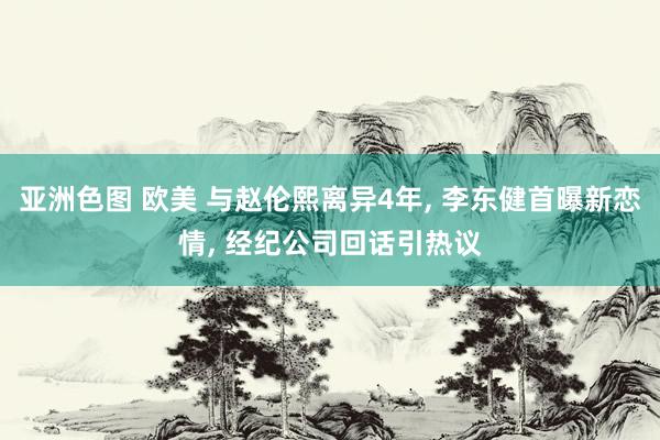 亚洲色图 欧美 与赵伦熙离异4年， 李东健首曝新恋情， 经纪公司回话引热议