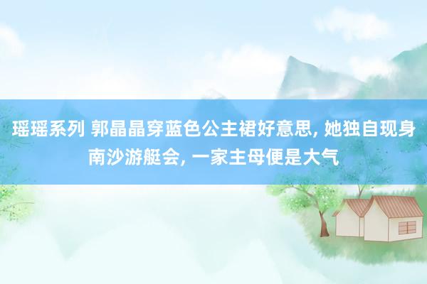 瑶瑶系列 郭晶晶穿蓝色公主裙好意思， 她独自现身南沙游艇会， 一家主母便是大气