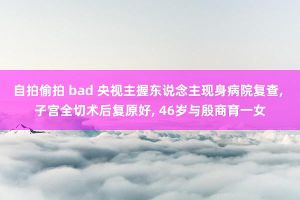 自拍偷拍 bad 央视主握东说念主现身病院复查， 子宫全切术后复原好， 46岁与殷商育一女